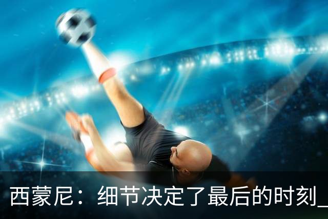 西蒙尼：细节决定了最后的时刻 双方都踢得不舒服